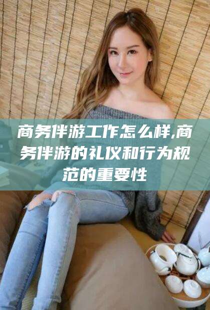 如皋商务伴游工作怎么样,商务伴游的礼仪和行为规范的重要性