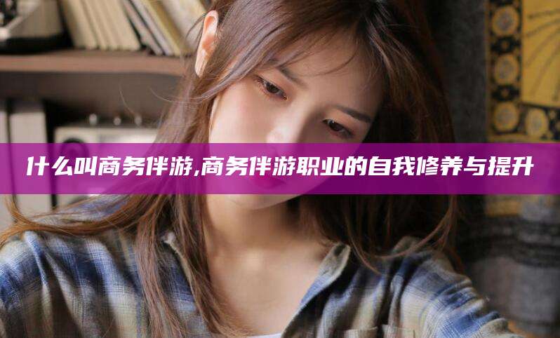 如皋什么叫商务伴游,商务伴游职业的自我修养与提升