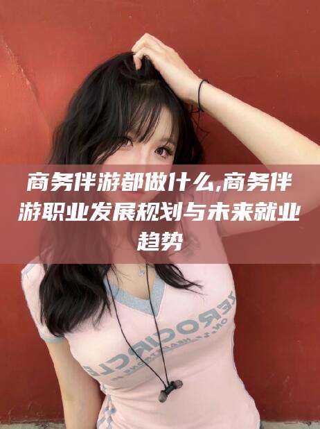 如皋商务伴游都做什么,商务伴游职业发展规划与未来就业趋势