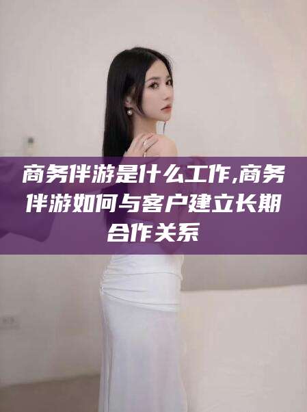 如皋商务伴游是什么工作,商务伴游如何与客户建立长期合作关系