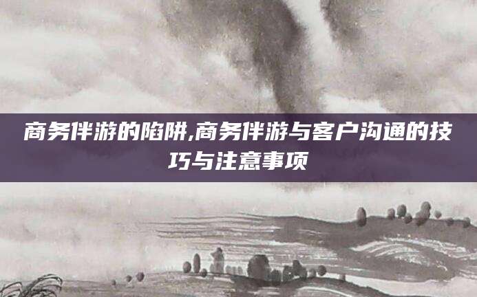 如皋商务伴游的陷阱,商务伴游与客户沟通的技巧与注意事项