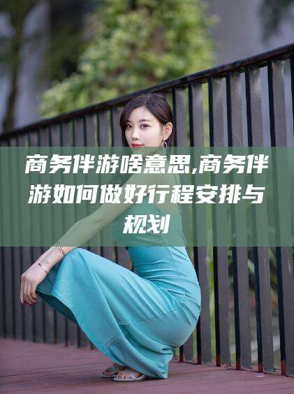 如皋商务伴游啥意思,商务伴游如何做好行程安排与规划