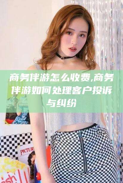 如皋商务伴游怎么收费,商务伴游如何处理客户投诉与纠纷
