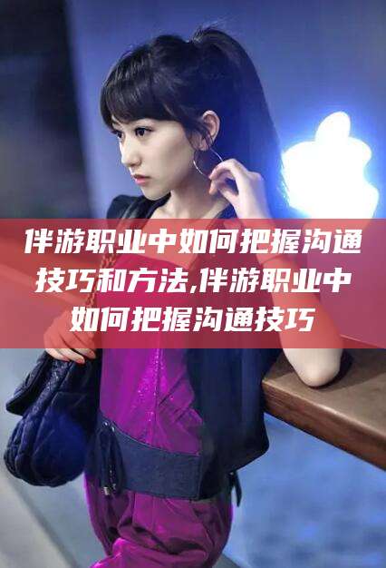 如皋伴游职业中如何把握沟通技巧和方法,伴游职业中如何把握沟通技巧