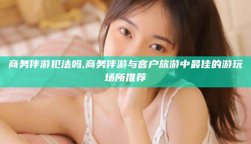 如皋商务伴游犯法吗,商务伴游与客户旅游中最佳的游玩场所推荐