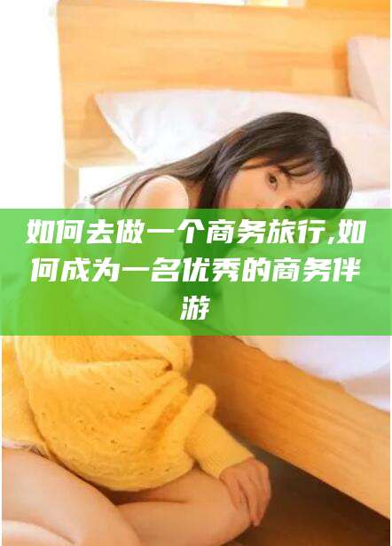 如皋如何去做一个商务旅行,如何成为一名优秀的商务伴游