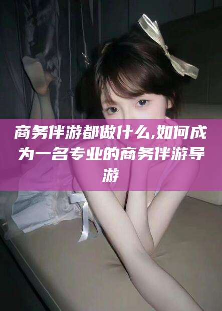 如皋商务伴游都做什么,如何成为一名专业的商务伴游导游