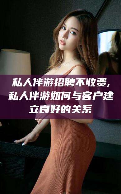 如皋私人伴游招聘不收费,私人伴游如何与客户建立良好的关系