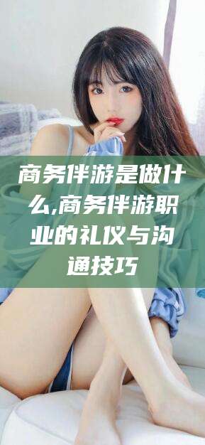 如皋商务伴游是做什么,商务伴游职业的礼仪与沟通技巧