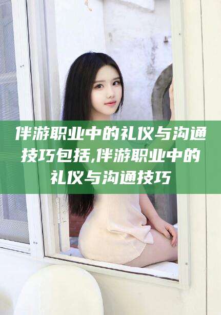 如皋伴游职业中的礼仪与沟通技巧包括,伴游职业中的礼仪与沟通技巧