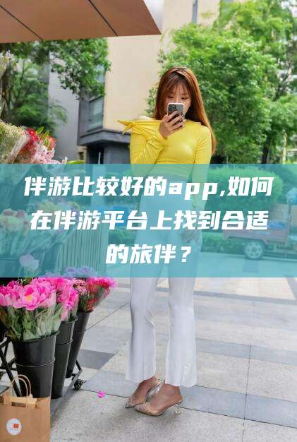 如皋伴游比较好的app,如何在伴游平台上找到合适的旅伴？