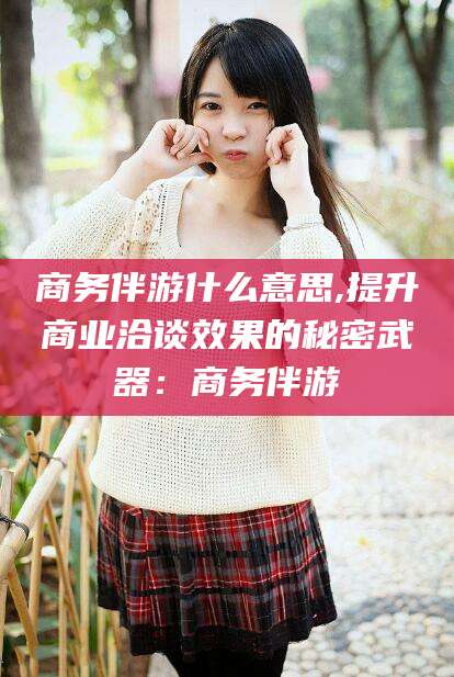如皋商务伴游什么意思,提升商业洽谈效果的秘密武器：商务伴游