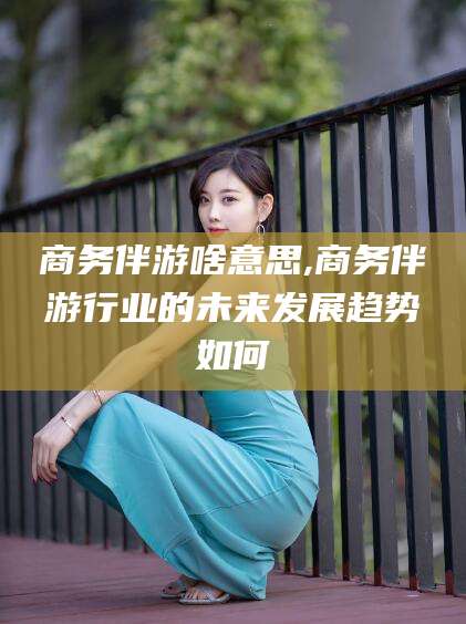 如皋商务伴游啥意思,商务伴游行业的未来发展趋势如何