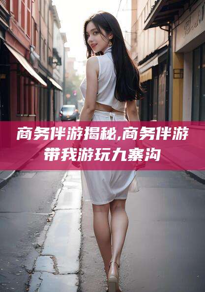 如皋商务伴游揭秘,商务伴游带我游玩九寨沟