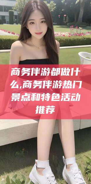 如皋商务伴游都做什么,商务伴游热门景点和特色活动推荐