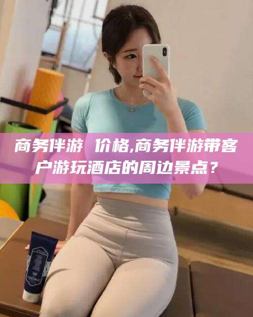 如皋商务伴游 价格,商务伴游带客户游玩酒店的周边景点？