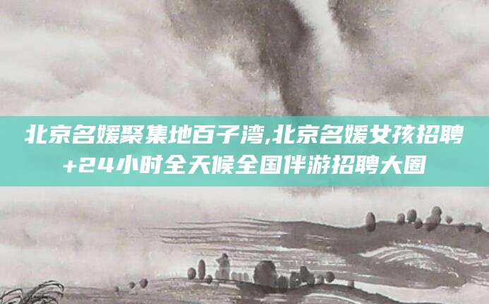 如皋北京名媛聚集地百子湾,北京名媛女孩招聘+24小时全天候全国伴游招聘大圈