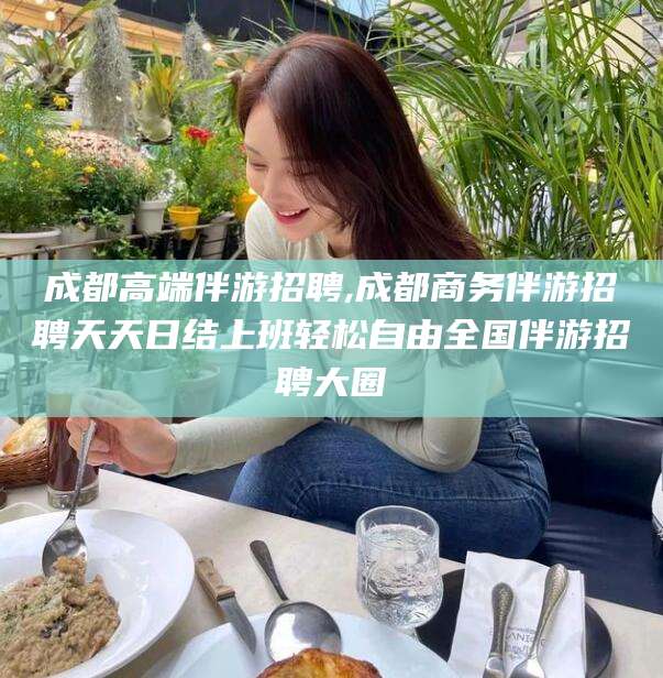 如皋成都高端伴游招聘,成都商务伴游招聘天天日结上班轻松自由全国伴游招聘大圈