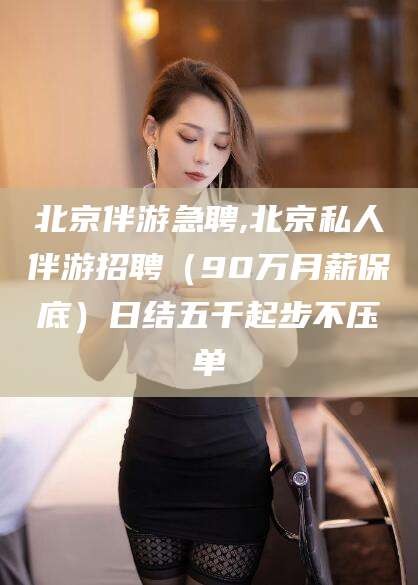 如皋北京伴游急聘,北京私人伴游招聘（90万月薪保底）日结五千起步不压单