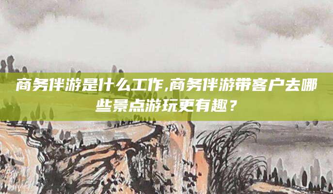 如皋商务伴游是什么工作,商务伴游带客户去哪些景点游玩更有趣？