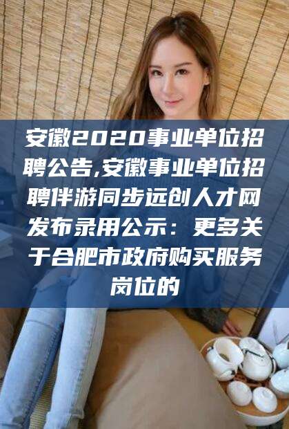 如皋安徽2020事业单位招聘公告,安徽事业单位招聘伴游同步远创人才网发布录用公示：更多关于合肥市政府购买服务岗位的
