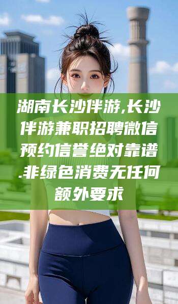 如皋湖南长沙伴游,长沙伴游兼职招聘微信预约信誉绝对靠谱.非绿色消费无任何额外要求