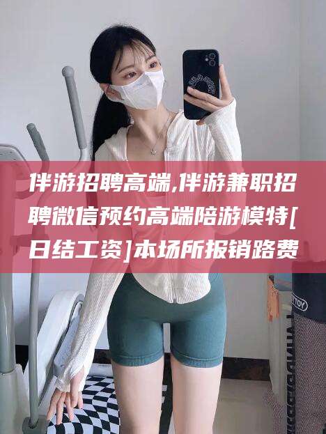 如皋伴游招聘高端,伴游兼职招聘微信预约高端陪游模特[日结工资]本场所报销路费
