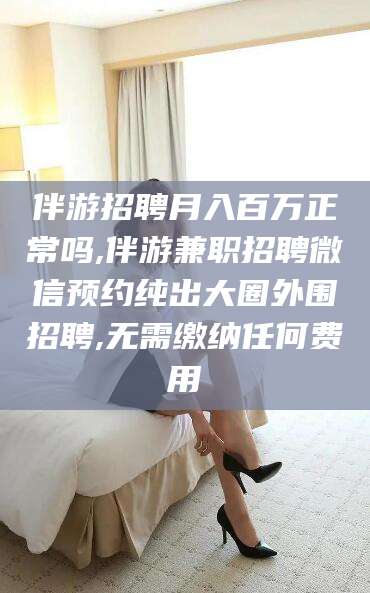 如皋伴游招聘月入百万正常吗,伴游兼职招聘微信预约纯出大圈外围招聘,无需缴纳任何费用