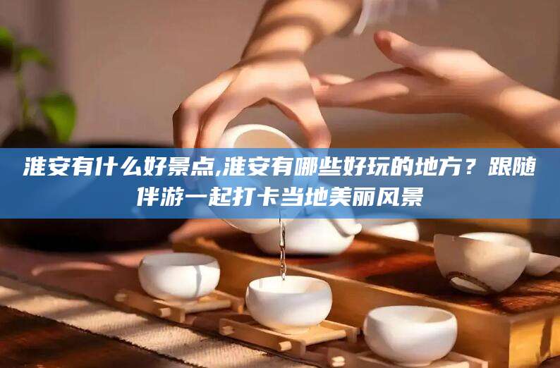 如皋淮安有什么好景点,淮安有哪些好玩的地方？跟随伴游一起打卡当地美丽风景