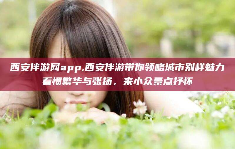 如皋西安伴游网app,西安伴游带你领略城市别样魅力看惯繁华与张扬，来小众景点抒怀