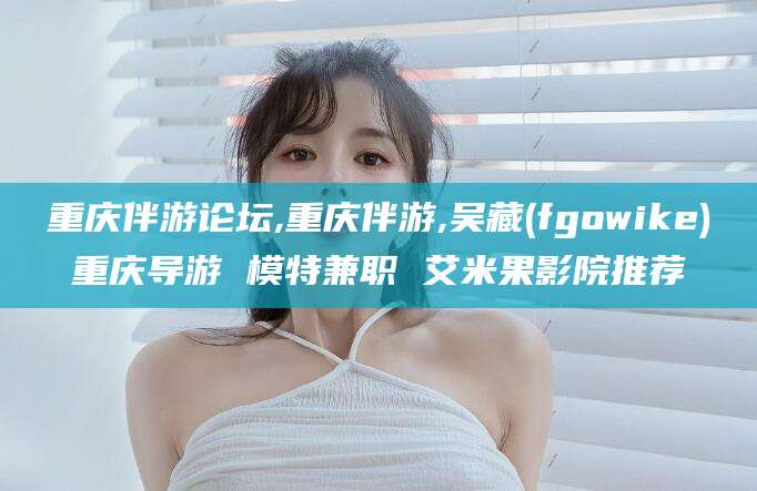 如皋重庆伴游论坛,重庆伴游,吴藏(fgowike)重庆导游 模特兼职 艾米果影院推荐
