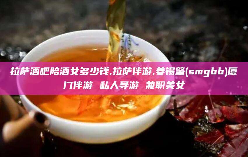 如皋拉萨酒吧陪酒女多少钱,拉萨伴游,姜锡肇(smgbb)厦门伴游 私人导游 兼职美女