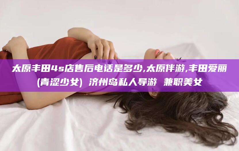 如皋太原丰田4s店售后电话是多少,太原伴游,丰田爱丽(青涩少女) 济州岛私人导游 兼职美女
