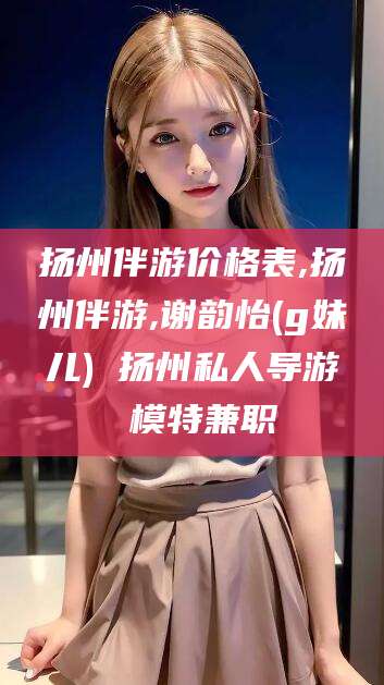 如皋扬州伴游价格表,扬州伴游,谢韵怡(g妹儿) 扬州私人导游 模特兼职