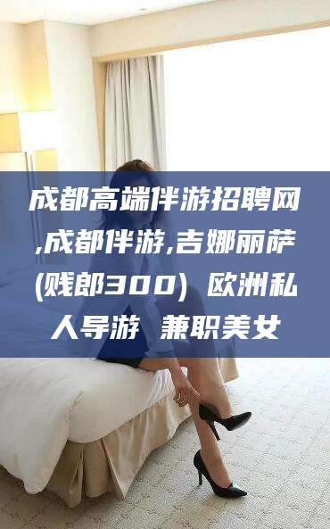 如皋成都高端伴游招聘网,成都伴游,吉娜丽萨(贱郎300) 欧洲私人导游 兼职美女