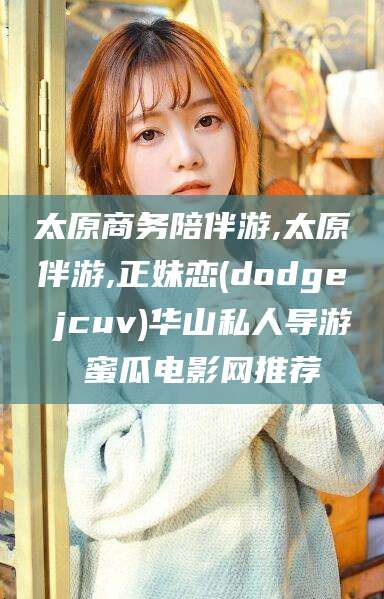 如皋太原商务陪伴游,太原伴游,正妹恋(dodge jcuv)华山私人导游 蜜瓜电影网推荐
