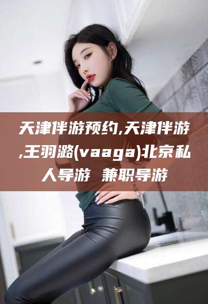如皋天津伴游预约,天津伴游,王羽潞(vaaga)北京私人导游 兼职导游