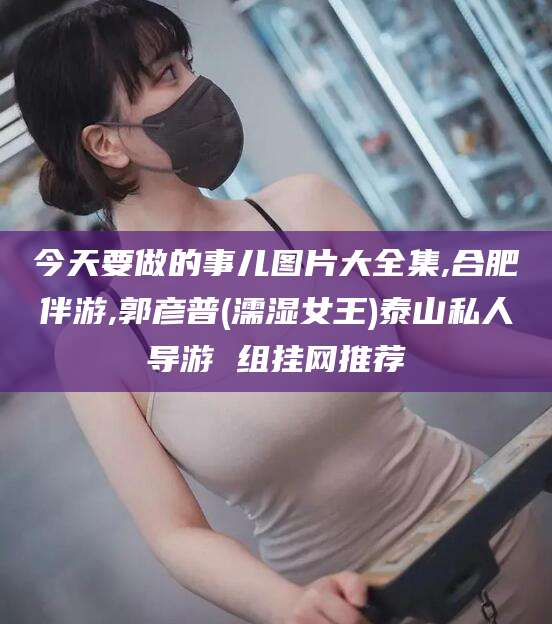 如皋今天要做的事儿图片大全集,合肥伴游,郭彦普(濡湿女王)泰山私人导游 组挂网推荐