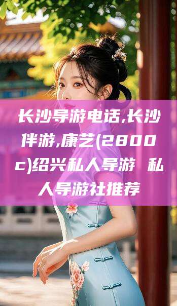 如皋长沙导游电话,长沙伴游,康艺(2800c)绍兴私人导游 私人导游社推荐