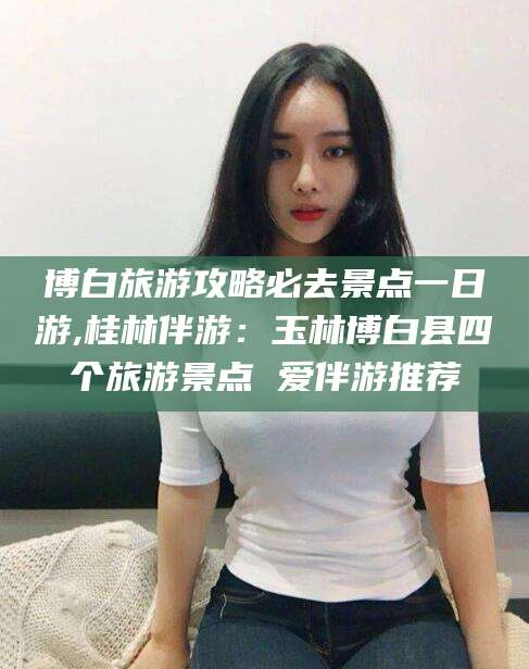 如皋博白旅游攻略必去景点一日游,桂林伴游：玉林博白县四个旅游景点 爱伴游推荐