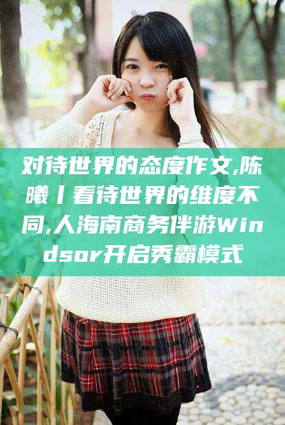 如皋对待世界的态度作文,陈曦丨看待世界的维度不同,人海南商务伴游Windsor开启秀霸模式