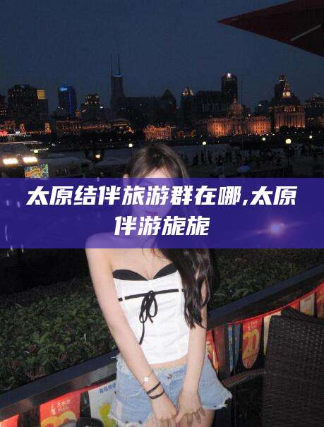 如皋太原结伴旅游群在哪,太原伴游旎旎