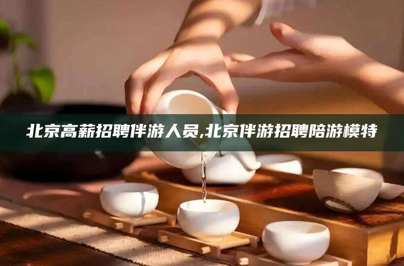 如皋北京高薪招聘伴游人员,北京伴游招聘陪游模特