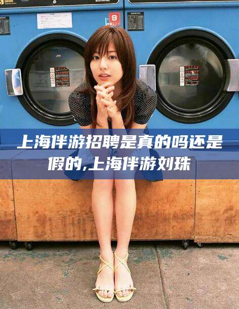 如皋上海伴游招聘是真的吗还是假的,上海伴游刘珠