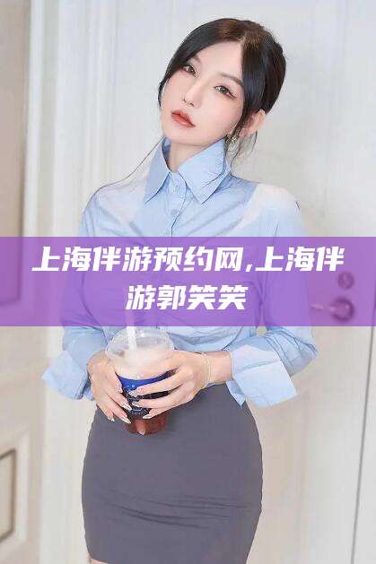 如皋上海伴游预约网,上海伴游郭笑笑