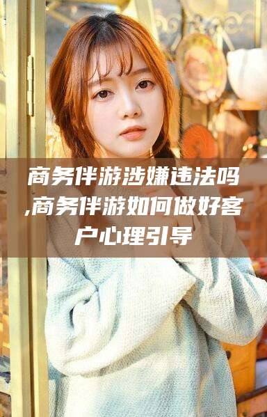 如皋商务伴游涉嫌违法吗,商务伴游如何做好客户心理引导
