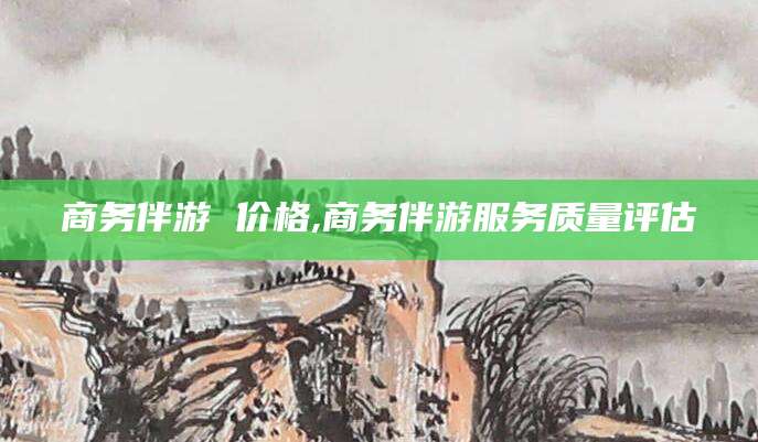 如皋商务伴游 价格,商务伴游服务质量评估