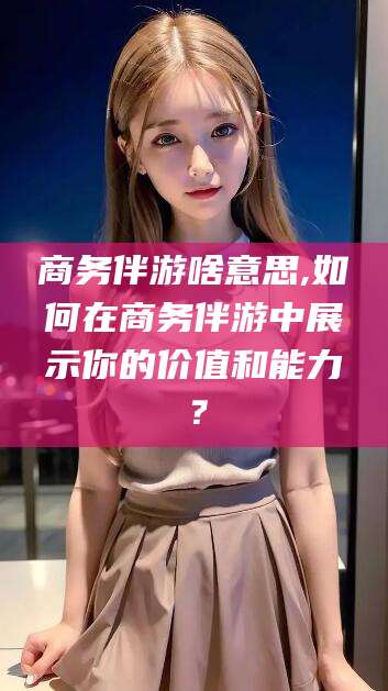 如皋商务伴游啥意思,如何在商务伴游中展示你的价值和能力？