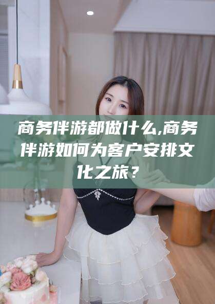 如皋商务伴游都做什么,商务伴游如何为客户安排文化之旅？