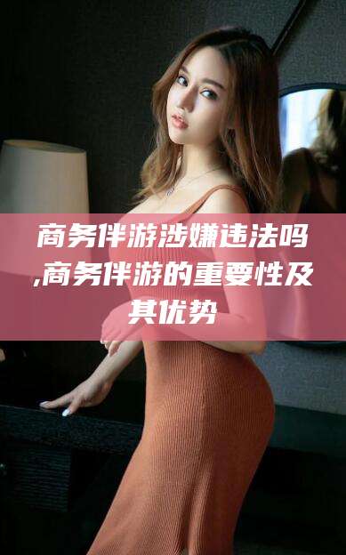 如皋商务伴游涉嫌违法吗,商务伴游的重要性及其优势